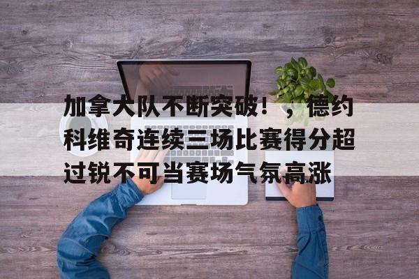 爱游戏官网-包含加拿大队不断突破！，德约科维奇连续三场比赛得分超过锐不可当赛场气氛高涨的词条