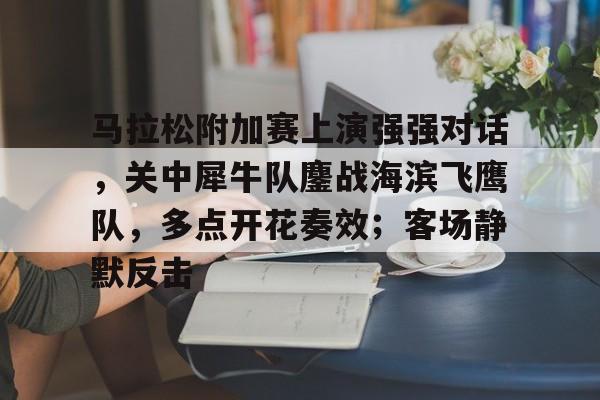 ayx sports-马拉松附加赛上演强强对话，关中犀牛队鏖战海滨飞鹰队，多点开花奏效；客场静默反击的简单介绍