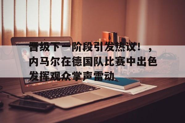爱游戏官网-晋级下一阶段引发热议！，内马尔在德国队比赛中出色发挥观众掌声雷动的简单介绍