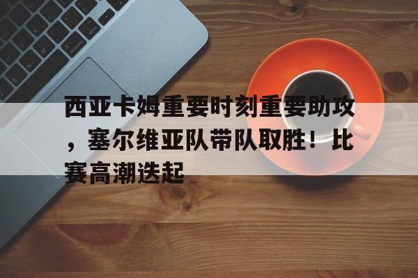 爱游戏官网-关于西亚卡姆重要时刻重要助攻，塞尔维亚队带队取胜！比赛高潮迭起的信息