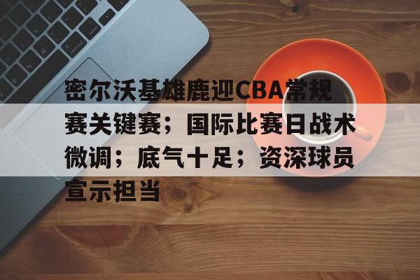 爱游戏-关于密尔沃基雄鹿迎CBA常规赛关键赛；国际比赛日战术微调；底气十足；资深球员宣示担当的信息